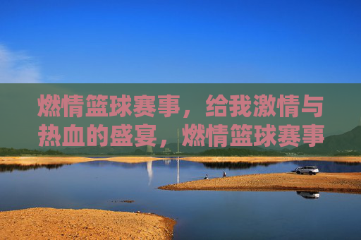 燃情篮球赛事，给我激情与热血的盛宴，燃情篮球赛事，激情与热血的盛宴