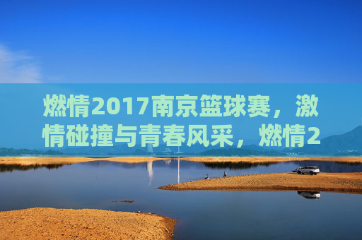 燃情2017南京篮球赛,激情碰撞与青春风采,燃情2017南京篮球赛,激情碰撞与青春风采