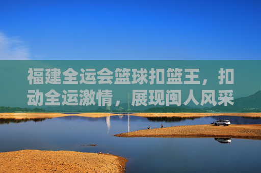 福建全运会篮球扣篮王，扣动全运激情，展现闽人风采