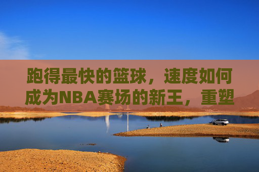 跑得最快的篮球,速度如何成为NBA赛场的新王,重塑竞技格局?跑得最快的篮球,速度如何成为NBA赛场新王,重塑竞技格局?