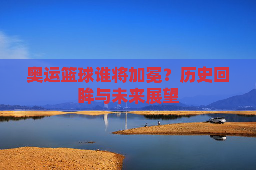 奥运篮球谁将加冕?历史回眸与未来展望