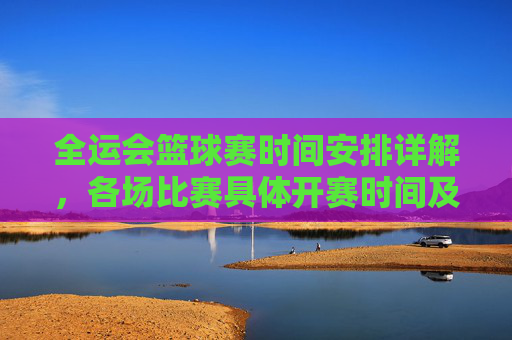 全运会篮球赛时间安排详解,各场比赛具体开赛时间及直播信息,全运会篮球赛时间安排详解,各场比赛具体开赛时间及直播信息