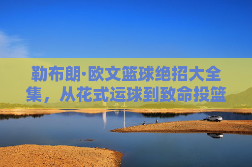 勒布朗·欧文篮球绝招大全集,从花式运球到致命投篮的全面技巧解析