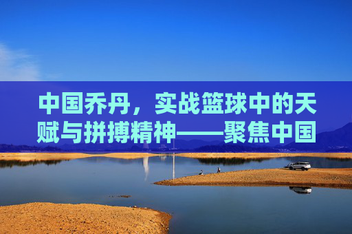 中国乔丹，实战篮球中的天赋与拼搏精神——聚焦中国本土实战篮球球员的成长与风采，中国乔丹，实战篮球中的天赋与拼搏精神——聚焦中国本土实战篮球球员的成长与风采