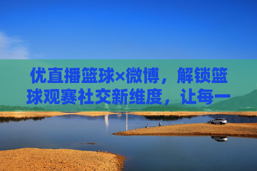 优直播篮球×微博,解锁篮球观赛社交新维度,让每一次精彩瞬间都能引爆社交圈