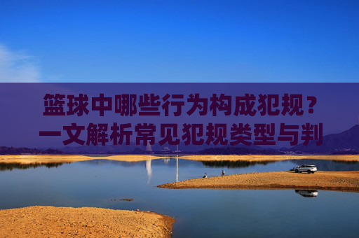 篮球中哪些行为构成犯规？一文解析常见犯规类型与判定标准