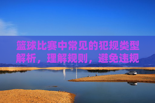 篮球比赛中常见的犯规类型解析,理解规则,避免违规,篮球比赛中常见犯规类型解析,理解规则,避免违规