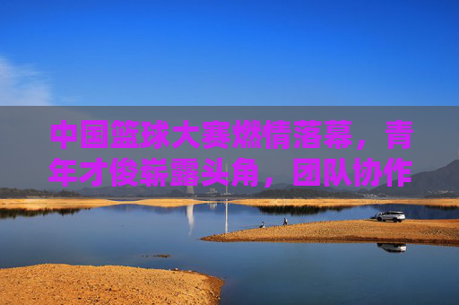中国篮球大赛燃情落幕,青年才俊崭露头角,团队协作与个人风采共同书写赛事新篇章,中国篮球大赛燃情落幕,青年才俊崭露头角,团队协作与个人风采共同书写赛事新篇章