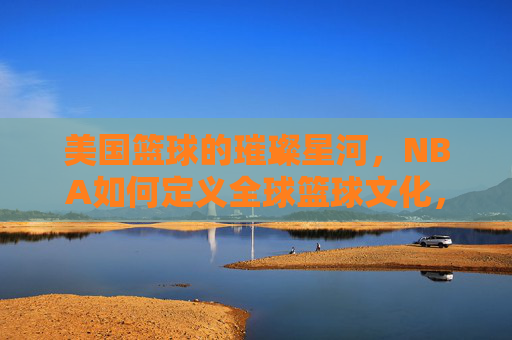 美国篮球的璀璨星河,NBA如何定义全球篮球文化,美国篮球的璀璨星河,NBA如何定义全球篮球文化
