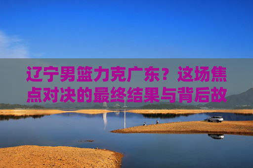 辽宁男篮力克广东？这场焦点对决的最终结果与背后故事解析，辽宁男篮力克广东？焦点对决的最终结果与背后故事全解析