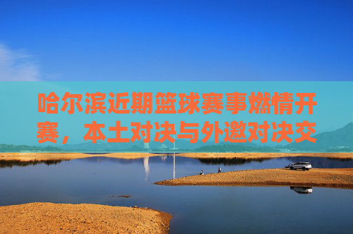 哈尔滨近期篮球赛事燃情开赛,本土对决与外邀对决交织,球迷热情点燃冰城赛场,哈尔滨篮球赛事燃情开赛,本土对决与外邀对决交织,球迷热情点燃冰城赛场