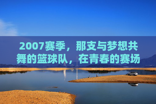 2007赛季，那支与梦想共舞的篮球队，在青春的赛场燃烧激情，2007赛季，与梦想共舞的篮球队在青春赛场燃烧激情