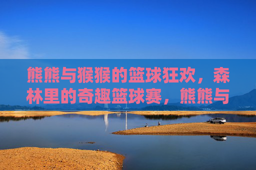 熊熊与猴猴的篮球狂欢,森林里的奇趣篮球赛,熊熊与猴猴的森林奇趣篮球狂欢