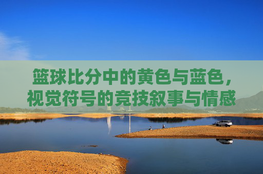 篮球比分中的黄色与蓝色,视觉符号的竞技叙事与情感共鸣,篮球比分中的黄色与蓝色,视觉符号的竞技叙事与情感共鸣