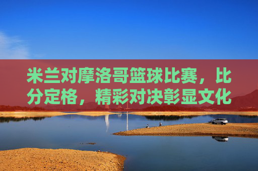 米兰对摩洛哥篮球比赛,比分定格,精彩对决彰显文化交融与竞技魅力