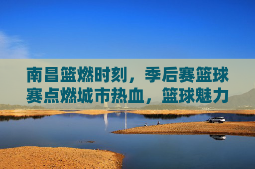 南昌篮燃时刻，季后赛篮球赛点燃城市热血，篮球魅力席卷全城