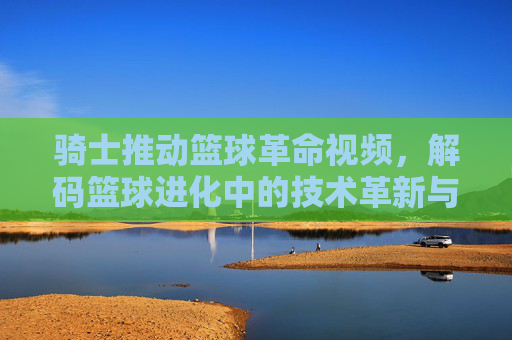 骑士推动篮球革命视频，解码篮球进化中的技术革新与时代影响，骑士推动篮球革命视频，解码篮球进化中的技术革新与时代影响
