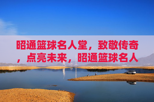 昭通篮球名人堂，致敬传奇，点亮未来，昭通篮球名人堂，致敬传奇，点亮未来