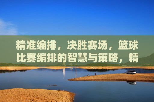 精准编排，决胜赛场，篮球比赛编排的智慧与策略，精准编排，决胜赛场，篮球比赛编排的智慧与策略