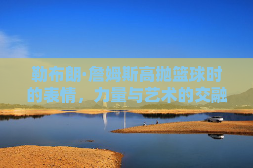 勒布朗·詹姆斯高抛篮球时的表情,力量与艺术的交融,每一刻都诠释着篮球的魂
