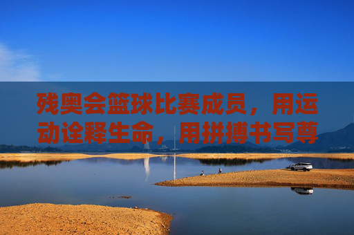 残奥会篮球比赛成员，用运动诠释生命，用拼搏书写尊严，残奥会篮球，用运动诠释生命，用拼搏书写尊严