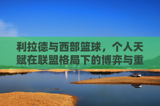 利拉德与西部篮球，个人天赋在联盟格局下的博弈与重塑——当控卫之魂遭遇西部强队群雄逐鹿，利拉德与西部篮球，个人天赋在联盟格局下的博弈与重塑——控卫之魂遭遇群雄逐鹿
