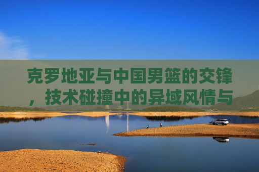克罗地亚与中国男篮的交锋,技术碰撞中的异域风情与竞技智慧