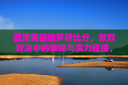 篮球美国俄罗斯比分，激烈对决中的策略与实力碰撞，篮球美国俄罗斯比分，激烈对决中的策略与实力碰撞