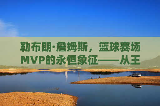 勒布朗·詹姆斯，篮球赛场MVP的永恒象征——从王者加冕到时代引领的辉煌征程