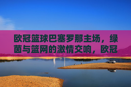 欧冠篮球巴塞罗那主场，绿茵与篮网的激情交响，欧冠篮球巴塞罗那主场，绿茵与篮网的激情交响