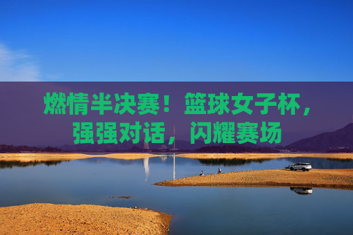 燃情半决赛！篮球女子杯，强强对话，闪耀赛场