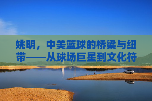 姚明,中美篮球的桥梁与纽带——从球场巨星到文化符号的跨越,姚明,中美篮球的桥梁与纽带——从球场巨星到文化符号的跨越