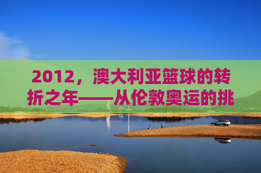 2012,澳大利亚篮球的转折之年——从伦敦奥运的挑战到职业生态的深化