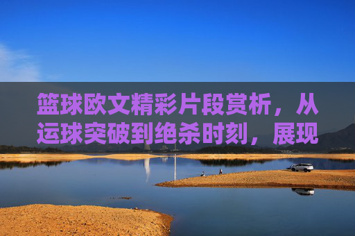 篮球欧文精彩片段赏析，从运球突破到绝杀时刻，展现皇帝的极致魅力，欧文篮球精彩片段赏析，从运球突破到绝杀时刻，展现皇帝的极致魅力