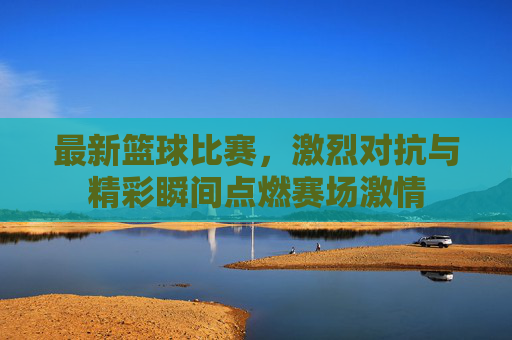 最新篮球比赛，激烈对抗与精彩瞬间点燃赛场激情