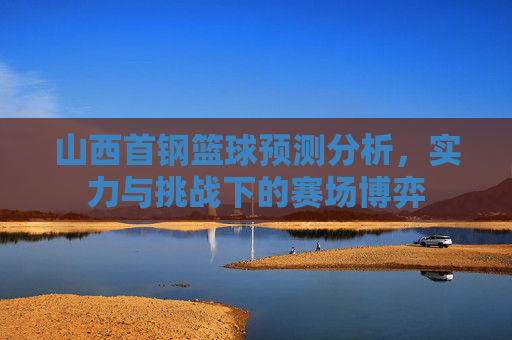 山西首钢篮球预测分析，实力与挑战下的赛场博弈