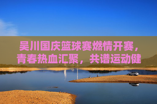 吴川国庆篮球赛燃情开赛，青春热血汇聚，共谱运动健康新篇