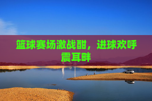 篮球赛场激战酣，进球欢呼震耳畔