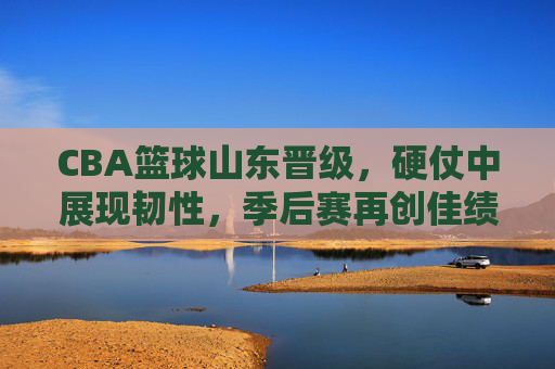CBA篮球山东晋级，硬仗中展现韧性，季后赛再创佳绩，CBA山东晋级，硬仗中展现韧性，季后赛再创佳绩