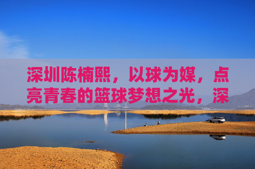 深圳陈楠熙，以球为媒，点亮青春的篮球梦想之光，深圳陈楠熙，以球为媒，点亮青春的篮球梦想之光