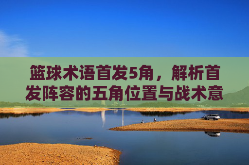 篮球术语首发5角,解析首发阵容的五角位置与战术意义