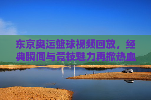 东京奥运篮球视频回放,经典瞬间与竞技魅力再掀热血浪潮,东京奥运篮球视频回放,经典瞬间与竞技魅力再掀热血浪潮