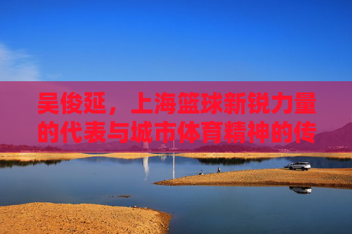 吴俊延，上海篮球新锐力量的代表与城市体育精神的传承，吴俊延，上海篮球新锐力量的代表与城市体育精神传承
