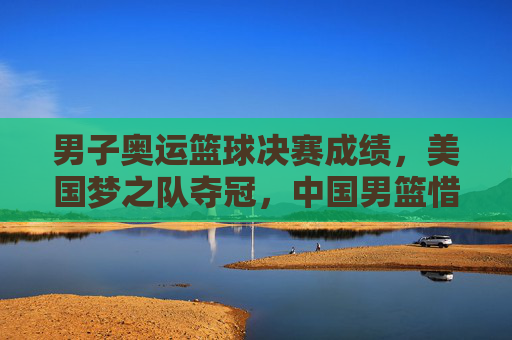 男子奥运篮球决赛成绩,美国梦之队夺冠,中国男篮惜败,各队数据与表现深度解析