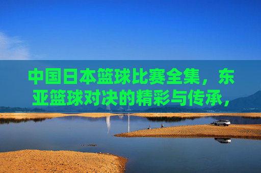 中国日本篮球比赛全集,东亚篮球对决的精彩与传承,中国日本篮球比赛全集,东亚篮球对决的精彩与传承