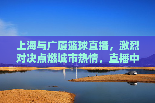 上海与广厦篮球直播，激烈对决点燃城市热情，直播中见证篮球魅力的巅峰碰撞