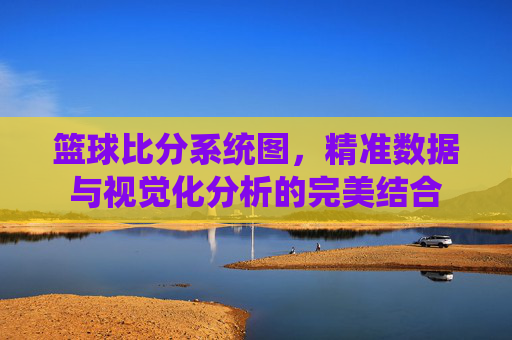 篮球比分系统图，精准数据与视觉化分析的完美结合