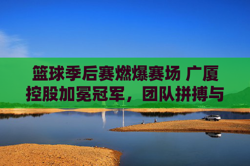 篮球季后赛燃爆赛场 广厦控股加冕冠军，团队拼搏与荣耀的完美诠释