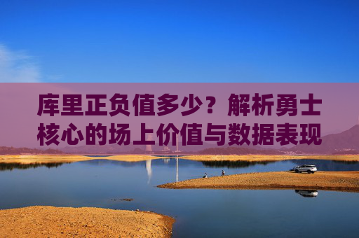 库里正负值多少？解析勇士核心的场上价值与数据表现，库里正负值多少？解析勇士核心的场上价值与数据表现