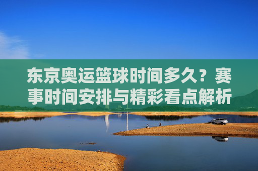 东京奥运篮球时间多久？赛事时间安排与精彩看点解析，东京奥运篮球时间安排，赛事时间与精彩看点解析